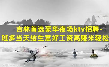 吉林首选豪华夜场ktv招聘-班多当天结生意好工资高赚米轻松